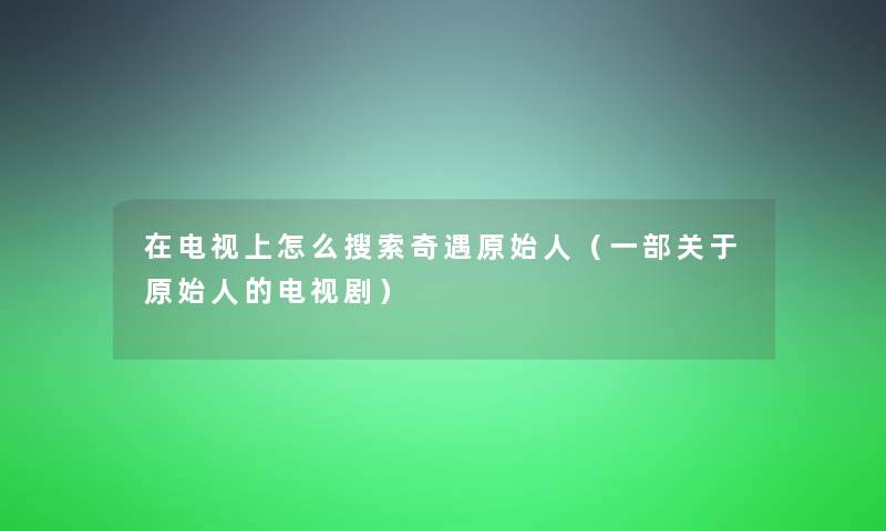 在电视上怎么搜索奇遇原始人（一部关于原始人的电视剧）