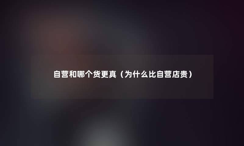 自营和哪个货更真（为什么比自营店贵）