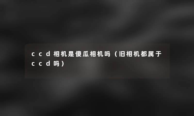 ccd相机是傻瓜相机吗（旧相机都属于ccd吗）