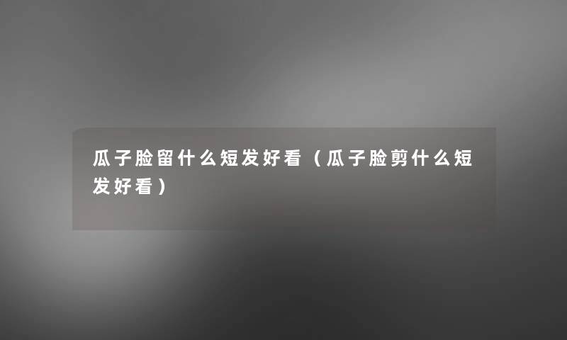 瓜子脸留什么短发好看（瓜子脸剪什么短发好看）