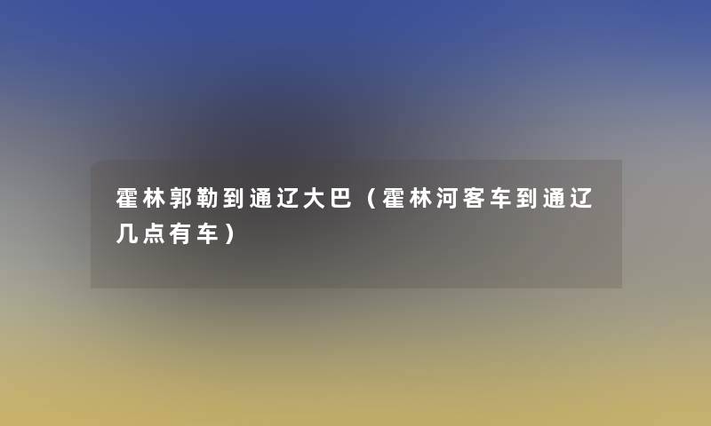 霍林郭勒到通辽大巴（霍林河客车到通辽几点有车）