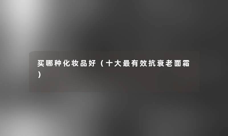 买哪种化妆品好（一些有效抗衰老面霜）