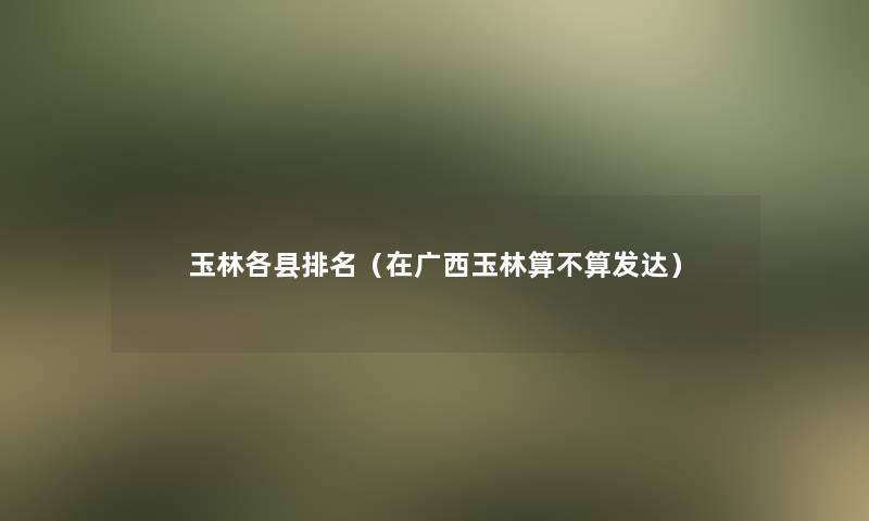 玉林各县推荐（在广西玉林算不算发达）