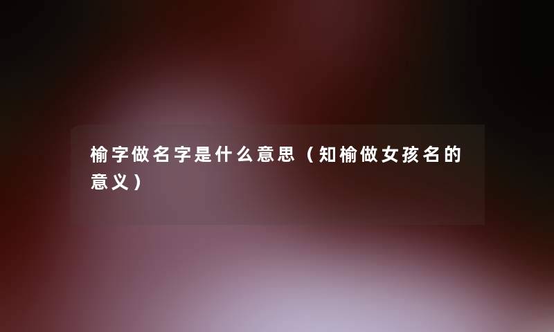 榆字做名字是什么意思(知榆做女孩名的意义) 榆字做名字是什么意思(知榆做女孩名的意义)