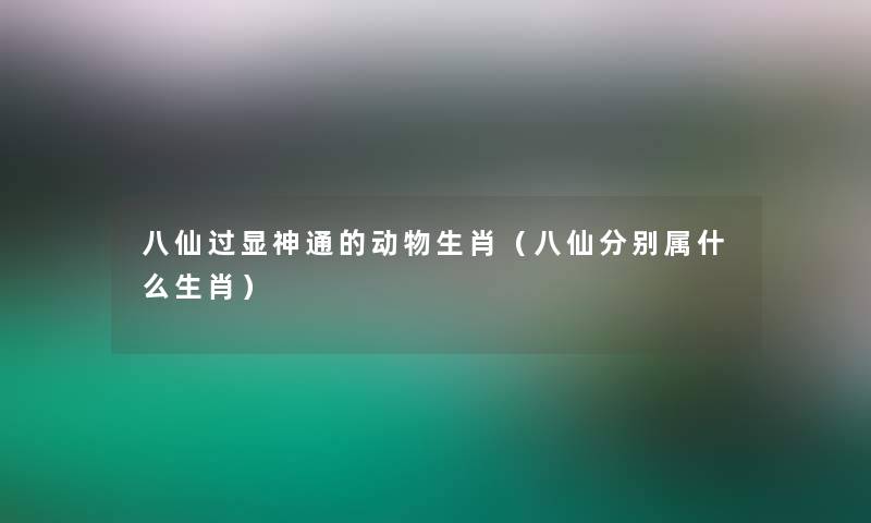 八仙过显神通的动物生肖（八仙分别属什么生肖）