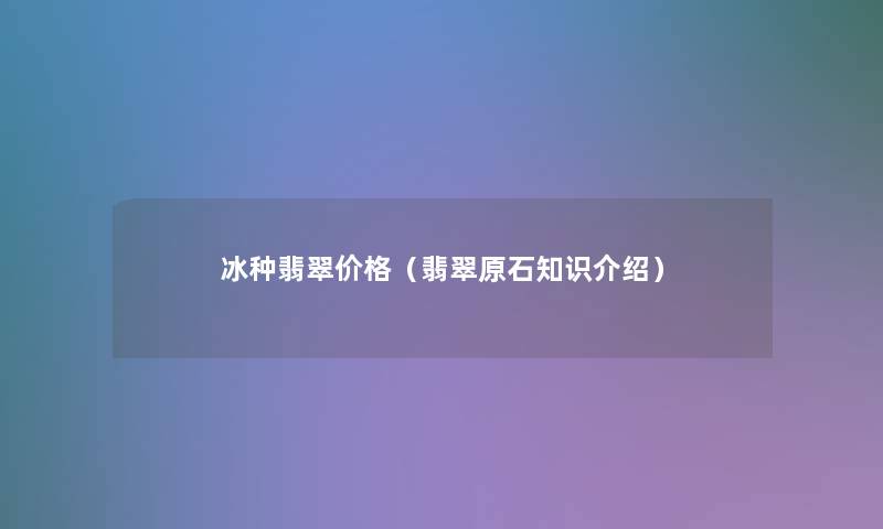 冰种翡翠价格（翡翠原石知识介绍）