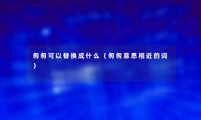 匆匆可以替换成什么（匆匆意思相近的词）