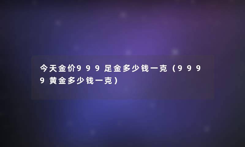 今天金价999足金多少钱一克（9999黄金多少钱一克）