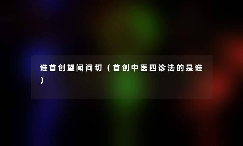 谁首创望闻问切（首创中医四诊法的是谁）