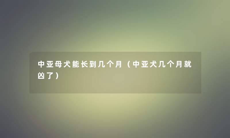 中亚母犬能长到几个月（中亚犬几个月就凶了）