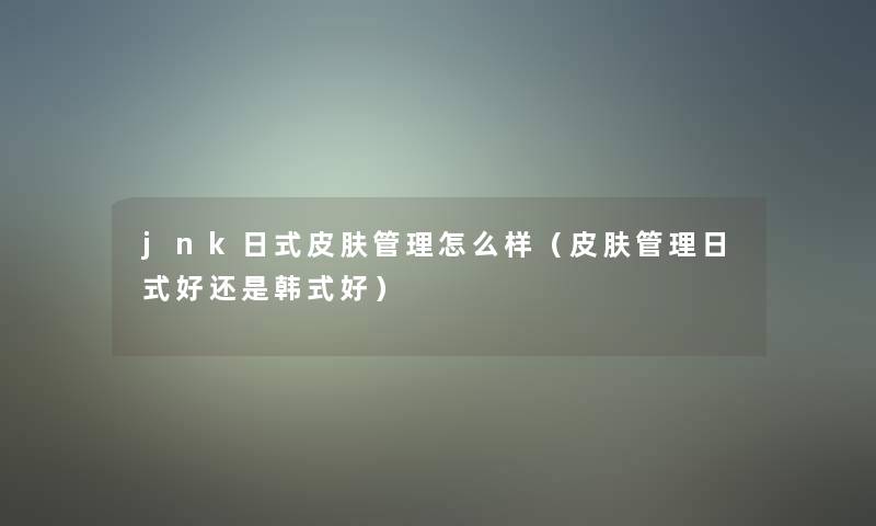 jnk日式皮肤管理怎么样（皮肤管理日式好还是韩式好）