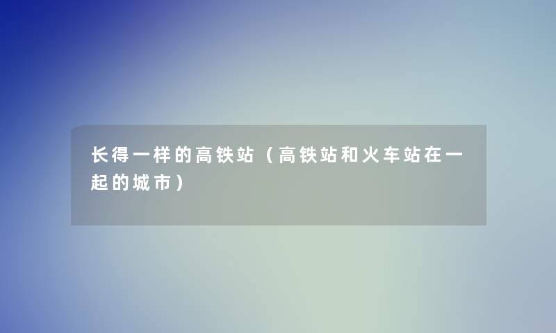 长得一样的高铁站（高铁站和火车站在一起的城市）