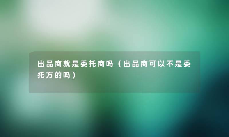 出品商就是委托商吗（出品商可以不是委托方的吗）