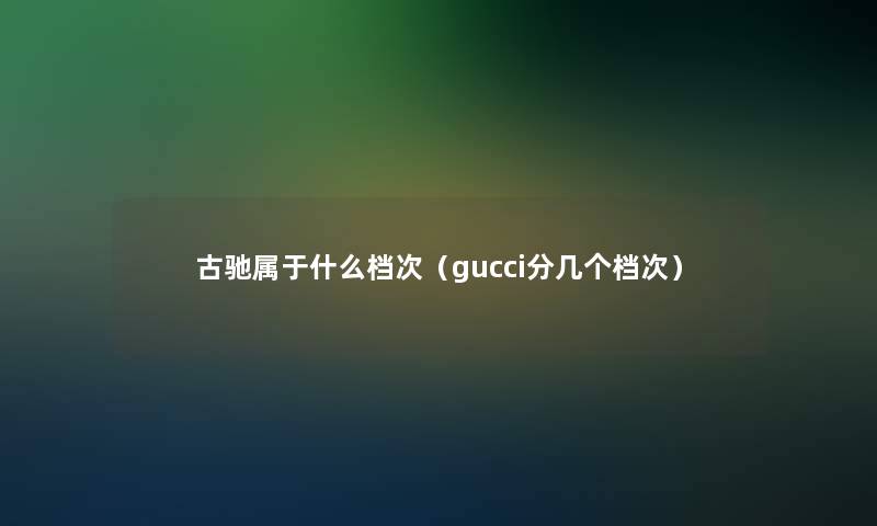 古驰属于什么档次（gucci分几个档次）