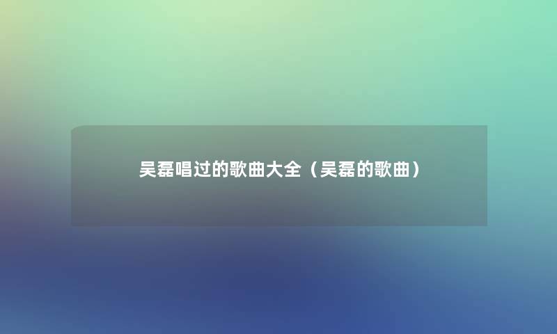 吴磊唱过的歌曲大全（吴磊的歌曲）