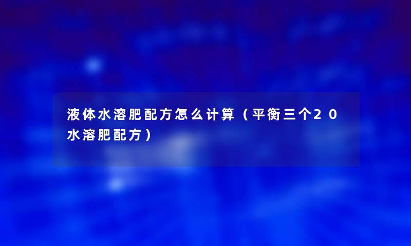 液体水溶肥配方怎么计算（平衡三个20水溶肥配方）