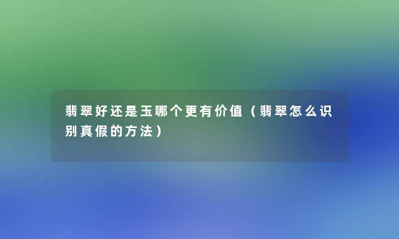 翡翠好还是玉哪个更有价值（翡翠怎么识别真假的方法）