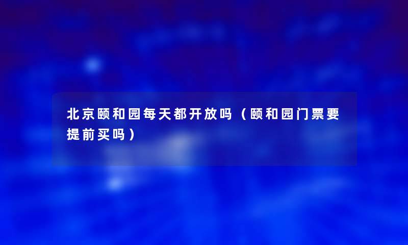 北京颐和园每天都开放吗（颐和园门票要提前买吗）