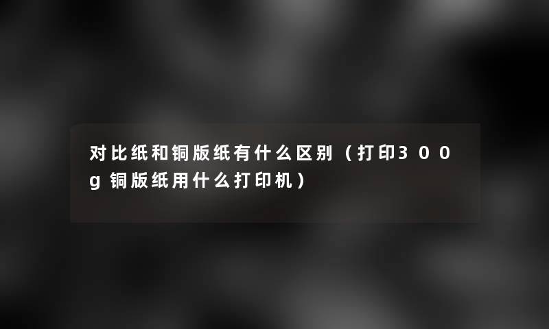 对比纸和铜版纸有什么区别（打印300g铜版纸用什么打印机）