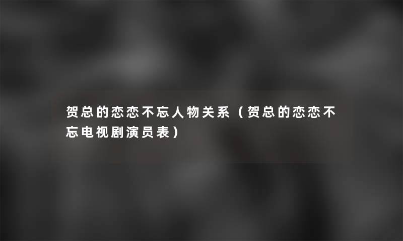 贺总的恋恋不忘人物关系（贺总的恋恋不忘电视剧演员表）