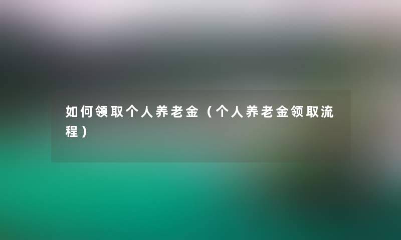 如何领取个人养老金（个人养老金领取流程）