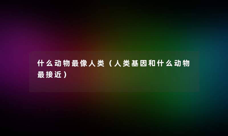 什么动物像（基因和什么动物接近）