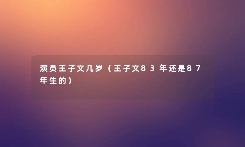 演员王子文几岁（王子文83年还是87年生的）