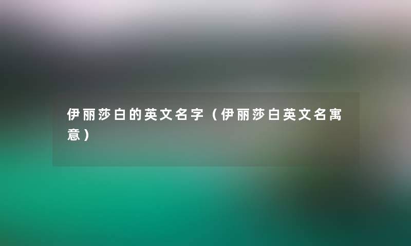 伊丽莎白的英文名字（伊丽莎白英文名寓意）