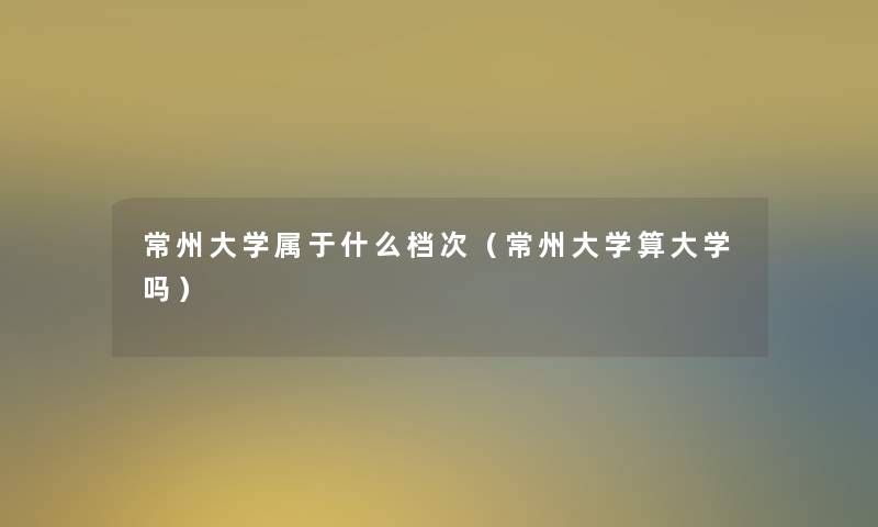 常州大学属于什么档次（常州大学算大学吗）