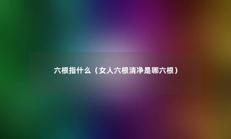 六根指什么（女人六根清净是哪六根）