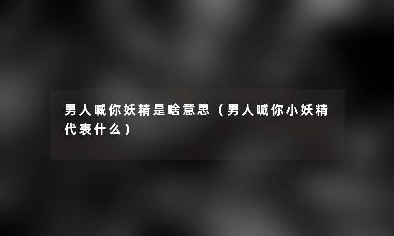 男人喊你妖精是啥意思（男人喊你小妖精代表什么）