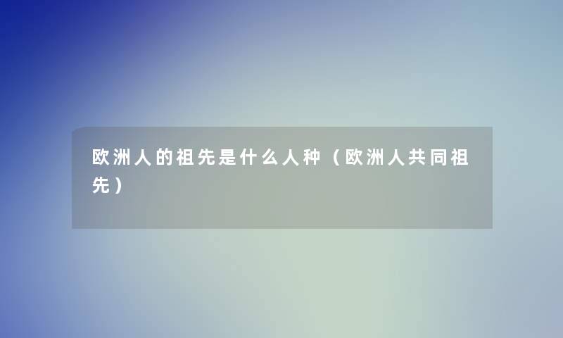 欧洲人的祖先是什么人种（欧洲人共同祖先）