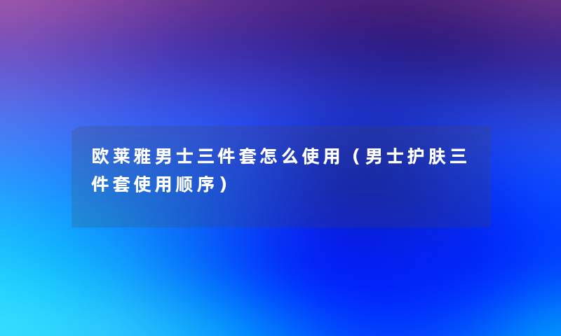 欧莱雅男士三件套怎么使用（男士护肤三件套使用顺序）