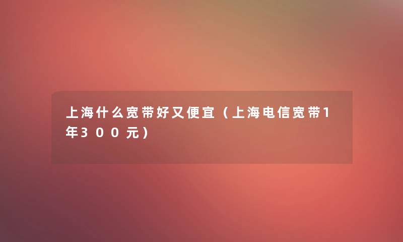 上海什么宽带好又便宜（上海电信宽带1年300元）