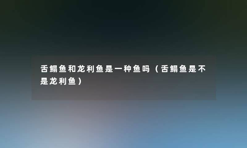 舌鳎鱼和龙利鱼是一种鱼吗（舌鳎鱼是不是龙利鱼）