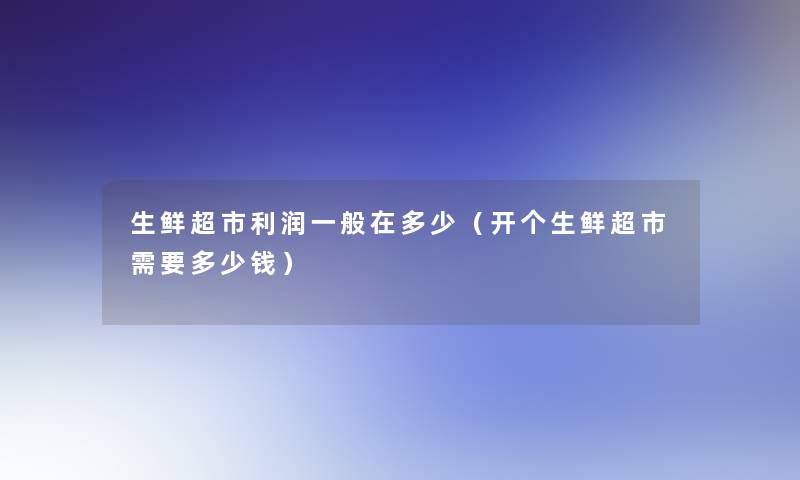 生鲜超市利润一般在多少（开个生鲜超市需要多少钱）