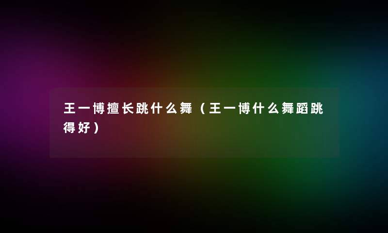 王一博擅长跳什么舞（王一博什么舞蹈跳得好）