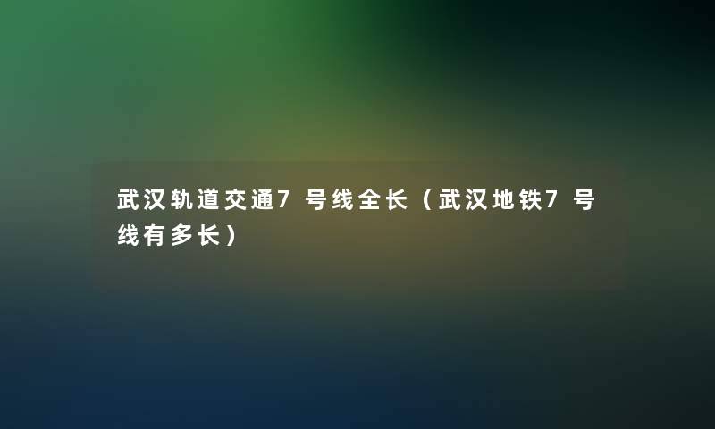 武汉轨道交通7号线全长（武汉地铁7号线有多长）