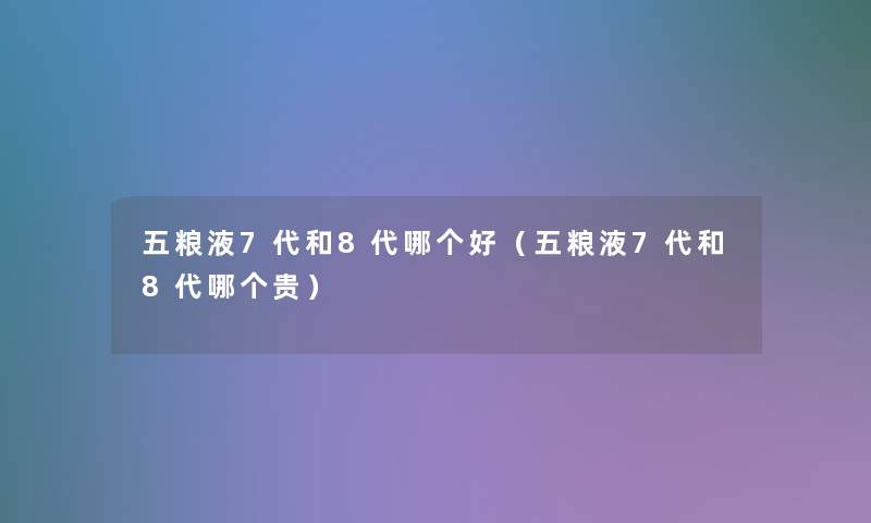 五粮液7代和8代哪个好（五粮液7代和8代哪个贵）