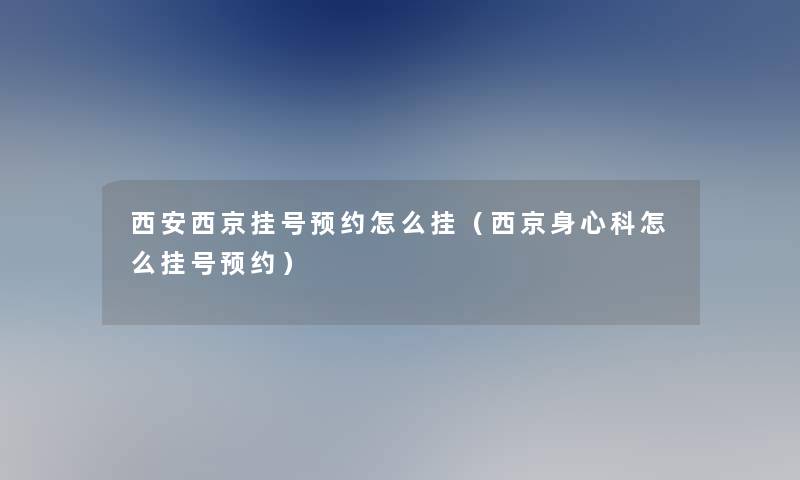 西安西京挂号预约怎么挂（西京身心科怎么挂号预约）