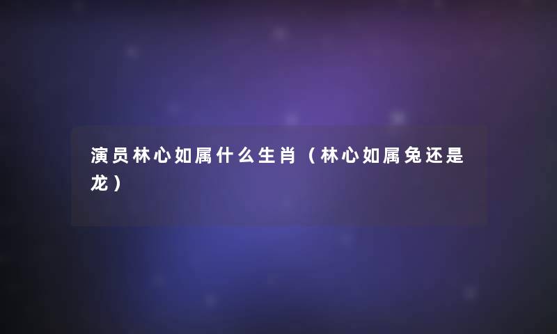 演员林心如属什么生肖（林心如属兔还是龙）