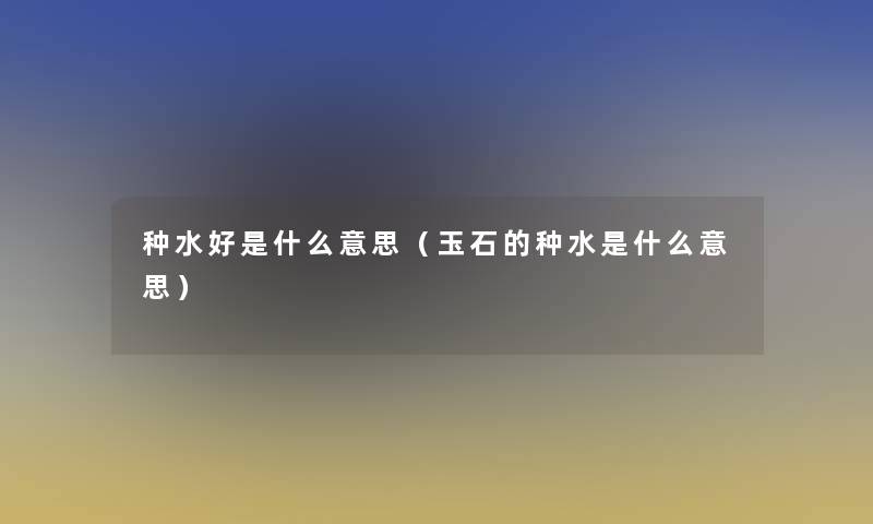 种水好是什么意思（玉石的种水是什么意思）