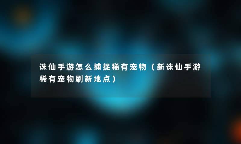 诛仙手游怎么捕捉稀有宠物（新诛仙手游稀有宠物刷新地点）