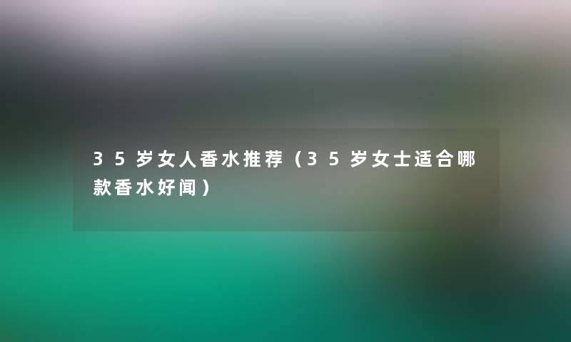 35岁女人香水推荐（35岁女士适合哪款香水好闻）