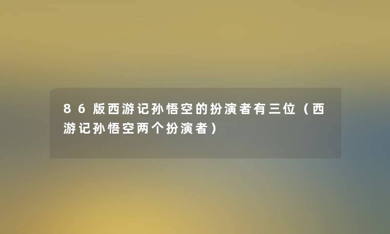 86版西游记孙悟空的扮演者有三位（西游记孙悟空两个扮演者）