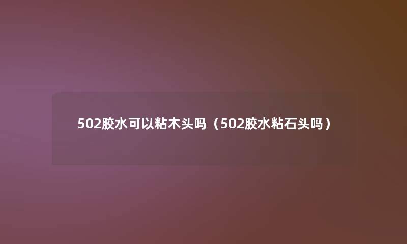 502胶水可以粘木头吗（502胶水粘石头吗）