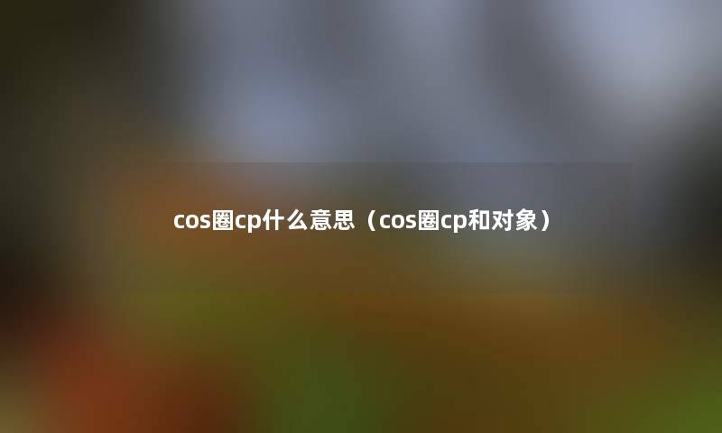 cos圈cp什么意思（cos圈cp和对象）