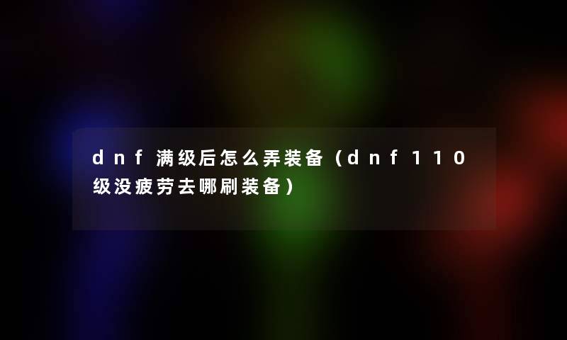 dnf满级后怎么弄装备（dnf110级没疲劳去哪刷装备）