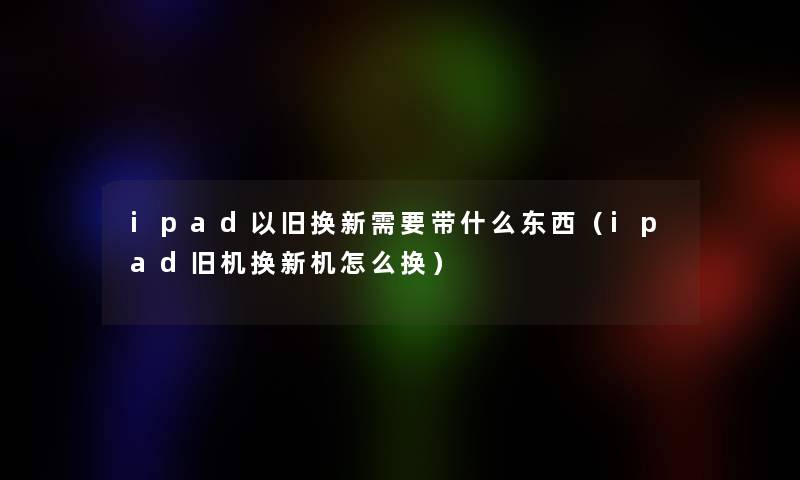 ipad以旧换新需要带什么东西（ipad旧机换新机怎么换）