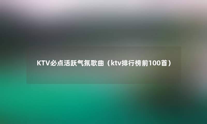 KTV必点活跃气氛歌曲（ktv整理榜前几首）